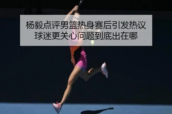 杨毅点评男篮热身赛后引发热议 球迷更关心问题到底出在哪